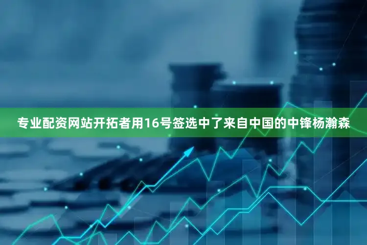 专业配资网站开拓者用16号签选中了来自中国的中锋杨瀚森