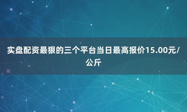 实盘配资最狠的三个平台当日最高报价15.00元/公斤
