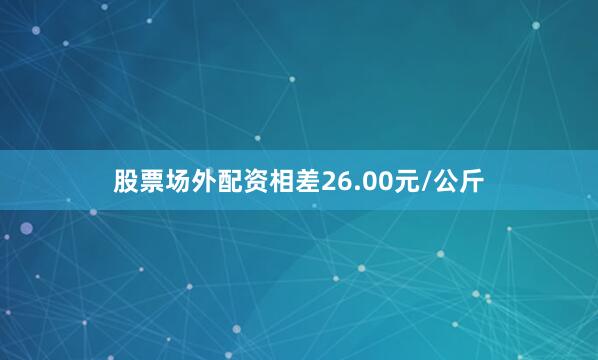 股票场外配资相差26.00元/公斤