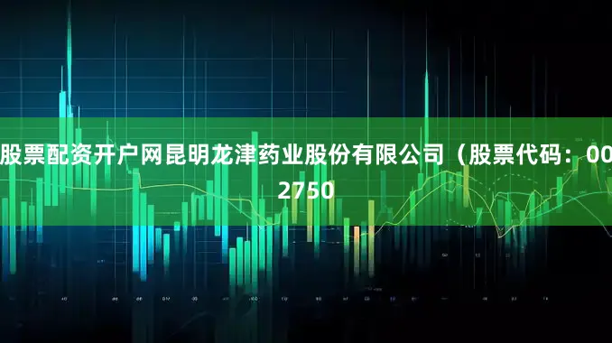 股票配资开户网昆明龙津药业股份有限公司（股票代码：002750