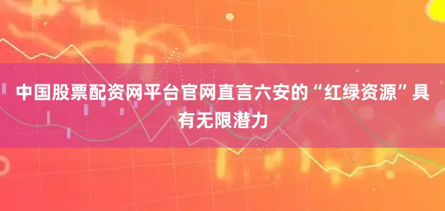 中国股票配资网平台官网直言六安的“红绿资源”具有无限潜力