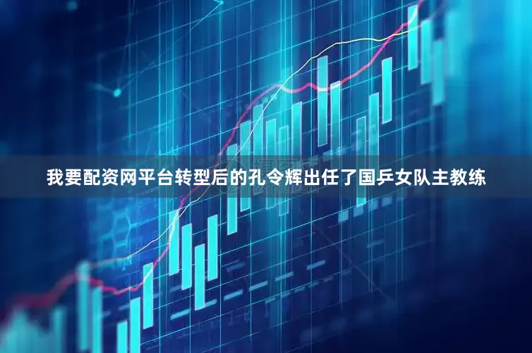 我要配资网平台转型后的孔令辉出任了国乒女队主教练