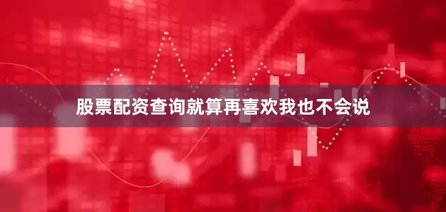 股票配资查询就算再喜欢我也不会说