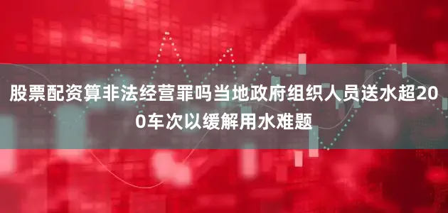 股票配资算非法经营罪吗当地政府组织人员送水超200车次以缓解用水难题