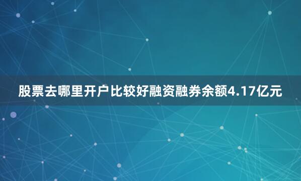 股票去哪里开户比较好融资融券余额4.17亿元