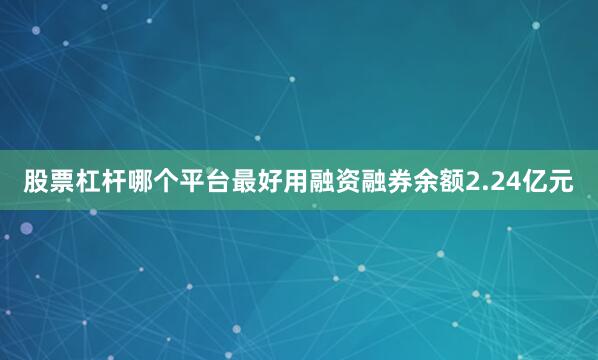 股票杠杆哪个平台最好用融资融券余额2.24亿元