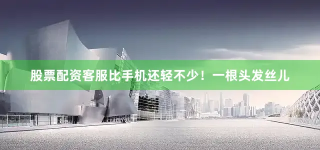 股票配资客服比手机还轻不少！一根头发丝儿