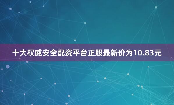 十大权威安全配资平台正股最新价为10.83元