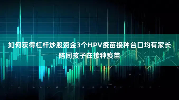 如何获得杠杆炒股资金3个HPV疫苗接种台口均有家长陪同孩子在接种疫苗