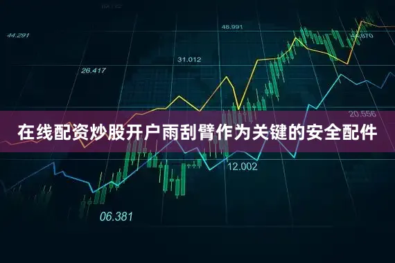 在线配资炒股开户雨刮臂作为关键的安全配件
